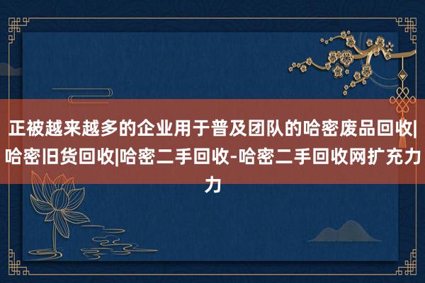 正被越来越多的企业用于普及团队的哈密废品回收|哈密旧货回收|哈密二手回收-哈密二手回收网扩充力